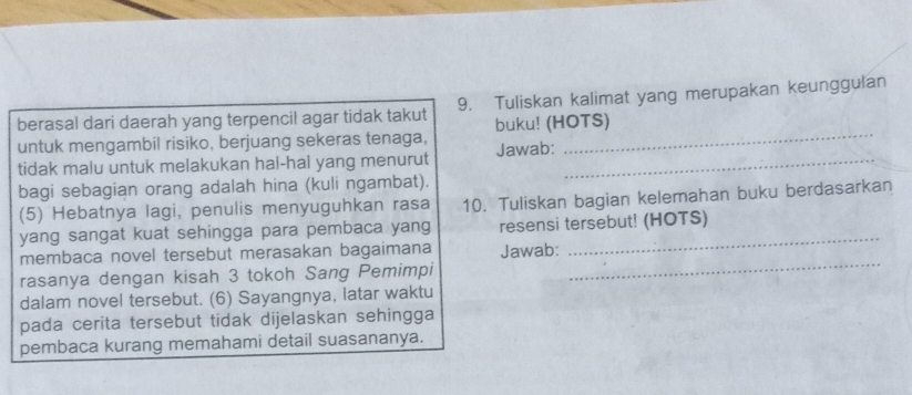 berasal dari daerah yang terpencil agar tidak takut 9. Tuliskan kalimat yang merupakan keunggulan 
untuk mengambil risiko, berjuang sekeras tenaga, buku! (HOTS) 
tidak malu untuk melakukan hal-hal yang menurut Jawab:_ 
bagi sebagian orang adalah hina (kuli ngambat). 
(5) Hebatnya lagi, penulis menyuguhkan rasa 10. Tuliskan bagian kelemahan buku berdasarkan 
yang sangat kuat sehingga para pembaca yang resensi tersebut! (HOTS) 
membaca novel tersebut merasakan bagaimana Jawab: 
rasanya dengan kisah 3 tokoh Sang Pemimpi 
_ 
dalam novel tersebut. (6) Sayangnya, latar waktu 
pada cerita tersebut tidak dijelaskan sehingga 
pembaca kurang memahami detail suasananya.