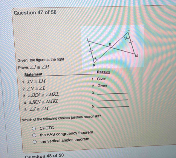 Given: the figure at the right
Prove: ∠ J≌ ∠ M
Statement Reason
1. JN≌ LM 1. Given
2. ∠ N≌ ∠ L 2. Given
3. ∠ JKN≌ ∠ MKL 3._
4. △ JKN≌ △ MKL 4._
5. ∠ J≌ ∠ M 5._
Which of the following choices justifies reason #3?
CPCTC
the AAS congruency theorem
the vertical angles theorem
Question 48 of 50