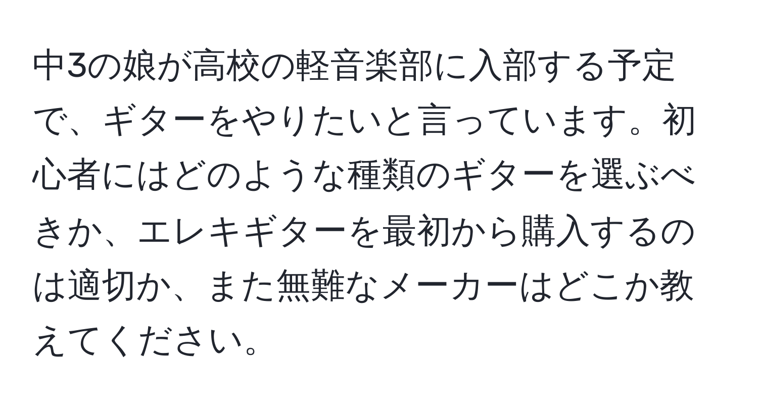 中3の娘が高校の軽音楽部に入部する予定で、ギターをやりたいと言っています。初心者にはどのような種類のギターを選ぶべきか、エレキギターを最初から購入するのは適切か、また無難なメーカーはどこか教えてください。