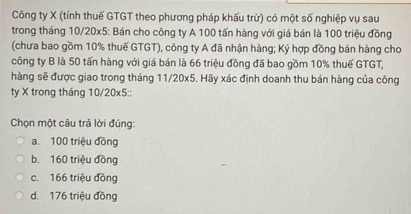 Công ty X (tính thuế GTGT theo phương pháp khấu trừ) có một số nghiệp vụ sau
trong tháng 10/20x5 : Bán cho công ty A 100 tấn hàng với giá bán là 100 triệu đồng
(chưa bao gồm 10% thuế GTGT), công ty A đã nhận hàng; Ký hợp đồng bán hàng cho
công ty B là 50 tấn hàng với giá bán là 66 triệu đồng đã bao gồm 10% thuế GTGT,
hàng sẽ được giao trong tháng 11/20x5. Hãy xác định doanh thu bán hàng của công
ty X trong tháng 10/20x5 ::
Chọn một câu trả lời đúng:
a. 100 triệu đồng
b. 160 triệu đồng
c. 166 triệu đồng
d. 176 triệu đồng