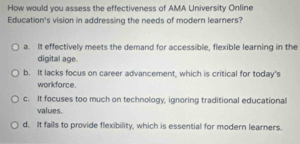 How would you assess the effectiveness of AMA University Online
Education's vision in addressing the needs of modern learners?
a. It effectively meets the demand for accessible, flexible learning in the
digital age.
b. It lacks focus on career advancement, which is critical for today’s
workforce.
c. It focuses too much on technology, ignoring traditional educational
values.
d. It fails to provide flexibility, which is essential for modern learners.