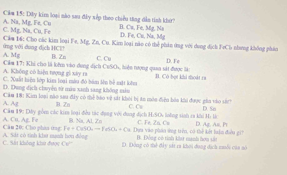 Dãy kim loại nào sau đây xếp theo chiều tăng dần tính khử?
A. Na, Mg, Fe, Cu B. Cu, Fe, Mg, Na
C. Mg, Na, Cu, Fe D. Fe, Cu, Na, Mg
Câu 16: Cho các kim loại Fe, Mg, Zn, Cu. Kim loại nào có thể phản ứng với dung dịch FeCl nhưng không phân
ứng với dung dịch HCl?
A. Mg B. Zn C. Cu D. Fe
Câu 17: Khi cho lá kẽm vào dung dịch CuSO₄, hiện tượng quan sát được là:
A. Không có hiện tượng gì xây ra B. Cỏ bọt khi thoát ra
C. Xuất hiện lớp kim loại màu đỏ bám lên bể mặt kẽm
D. Dung dịch chuyên từ màu xanh sang không màu
Câu 18: Kim loại nào sau đây có thể bảo vệ sắt khỏi bị ăn mòn điện hóa khi được găn vào sắt?
A. Ag B. Zn C. Cu D. Sn
Câu 19: Dầy gồm các kim loại đều tác dụng với dung dịch H₂SO₄ loàng sinh ra khí H₂ là:
A. Cu, Ag. Fe B. Na, Al, Zn C. Fe, Zn, Cu D. Ag. Au, Pt
Câu 20: Cho phân ứng: Fe+CuSO_4to FeSO_4+Cu. Dựa vào phân ứng trên, có thể kết luận điều gi?
A. Sắt cô tính khư mạnh hơn đồng B. Đồng có tính kh mạnh hợn sắt
C. Sắt không khứ được Cu^(2-) D. Đồng có thể đẩy sắt ra khỏi dung dịch muổi của nó