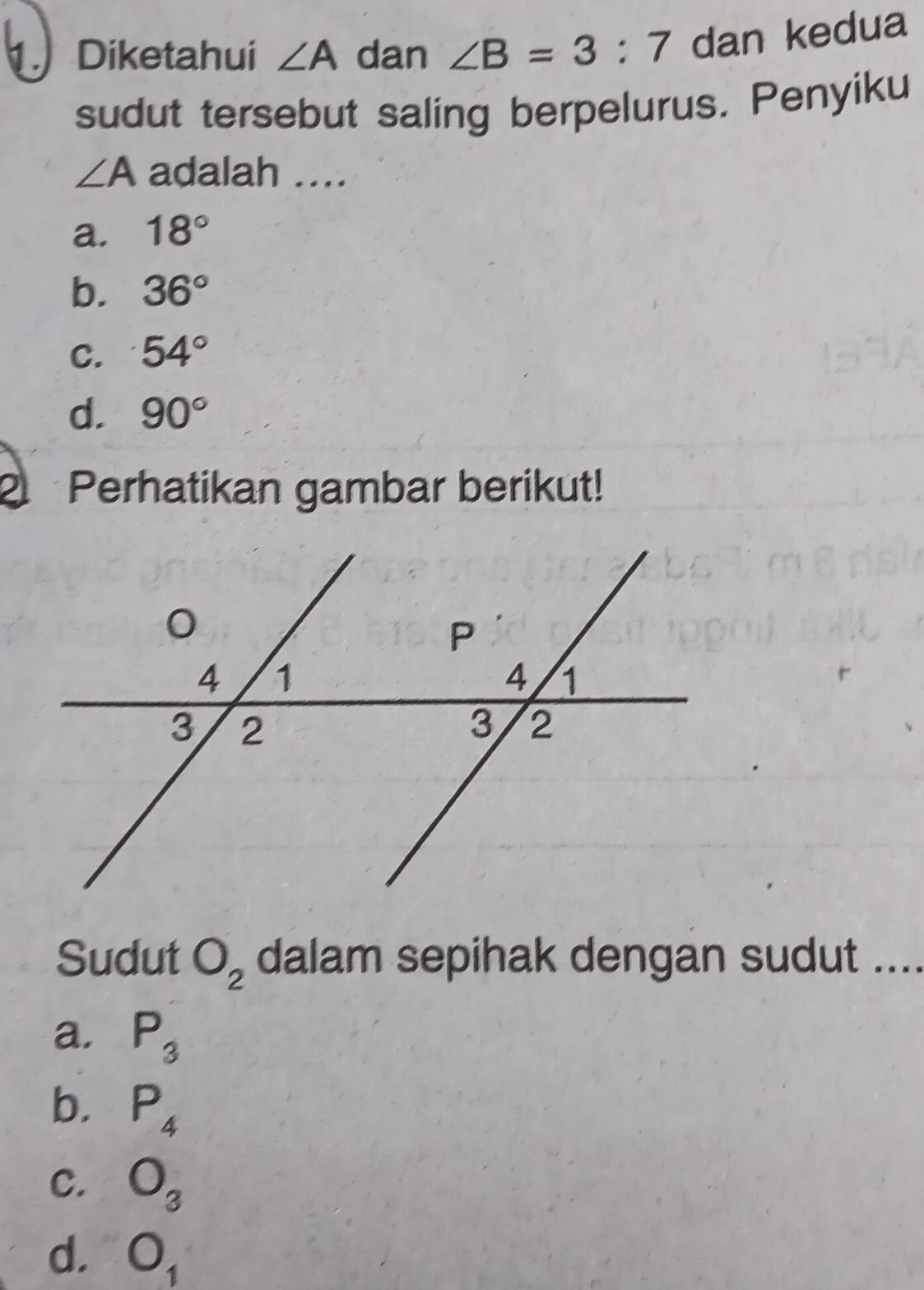 Diketahui ∠ A dan ∠ B=3:7 dan kedua
sudut tersebut saling berpelurus. Penyiku
∠ A adalah ...
a. 18°
b. 36°
C. 54°
d. 90°
2 Perhatikan gambar berikut!
Sudut O_2 dalam sepihak dengan sudut ....
a. P_3
b. P_4
C. O_3
d. O_1