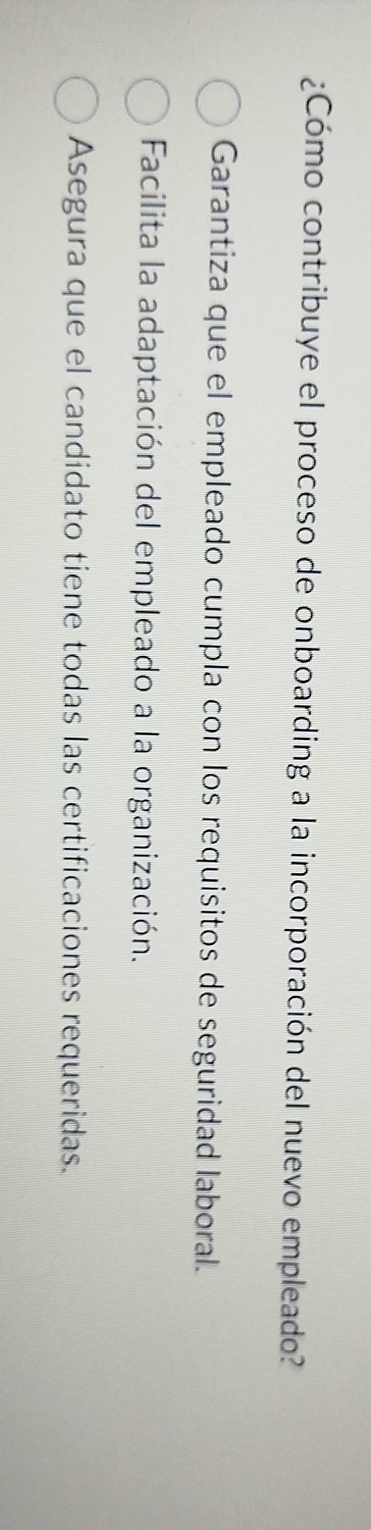 ¿Cómo contribuye el proceso de onboarding a la incorporación del nuevo empleado?
Garantiza que el empleado cumpla con los requisitos de seguridad laboral.
Facilita la adaptación del empleado a la organización.
Asegura que el candidato tiene todas las certificaciones requeridas.