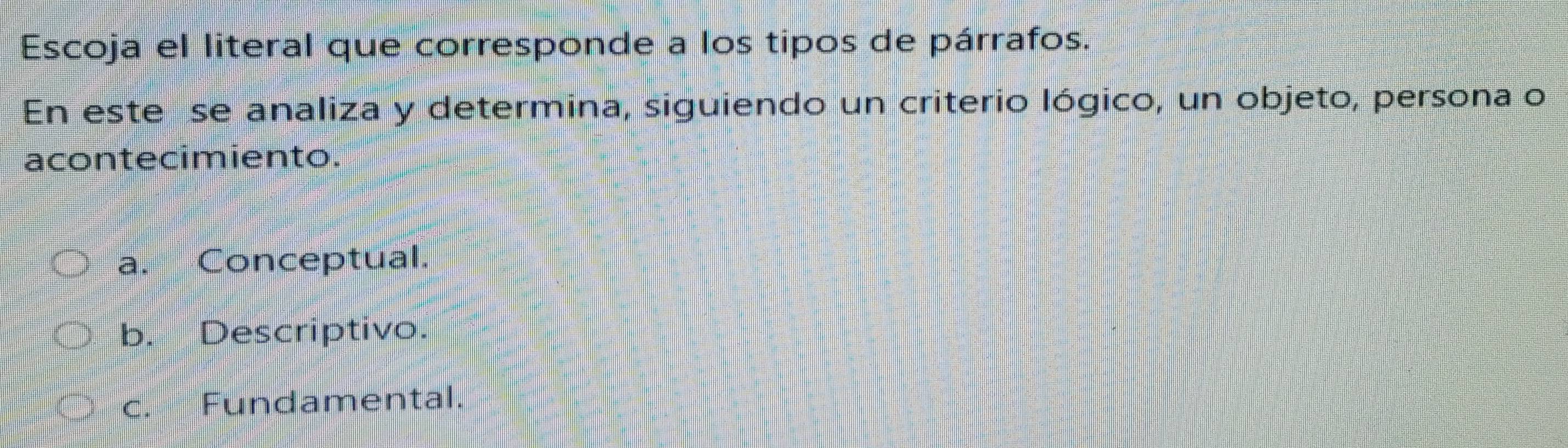 Escoja el literal que corresponde a los tipos de párrafos.
En este se analiza y determina, siguiendo un criterio lógico, un objeto, persona o
acontecimiento.
a. Conceptual.
b. Descriptivo.
c. Fundamental.