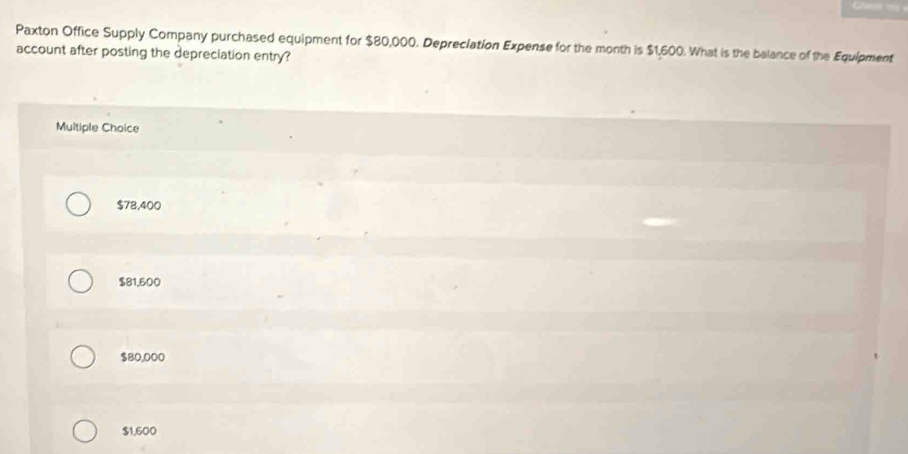 Paxton Office Supply Company purchased equipment for $80,000. Depreciation Expense for the month is $1,600. What is the balance of the Equipment
account after posting the depreciation entry?
Multiple Choice
$78,400
$81,500
$80,000
$1,600