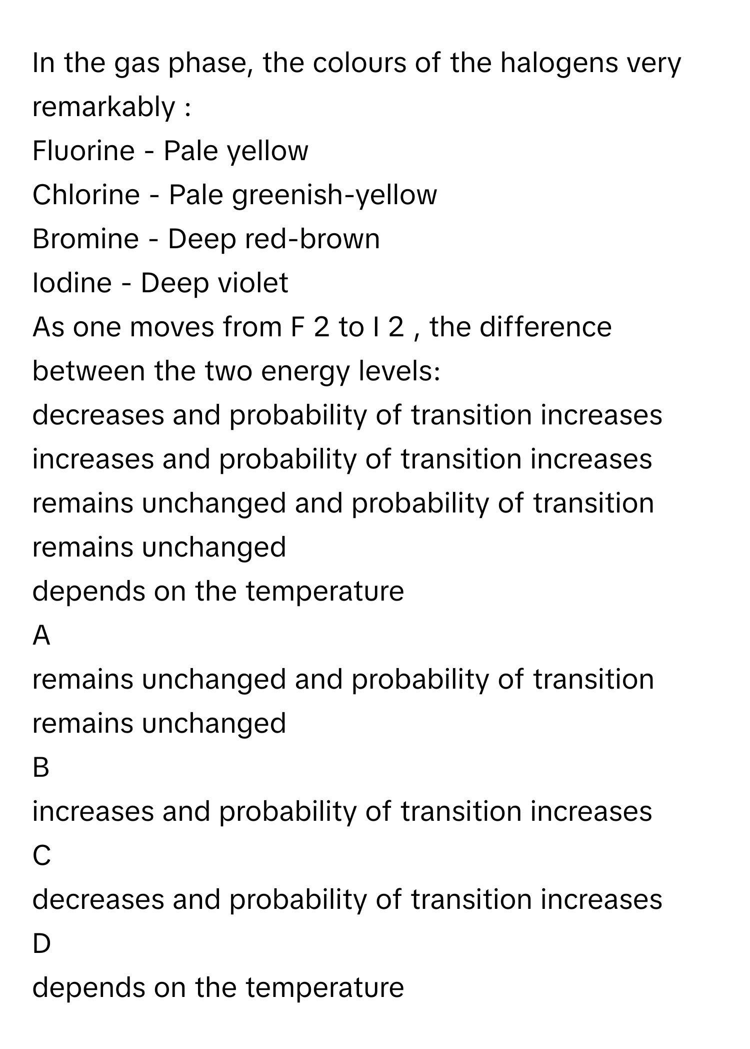 In the gas phase, the colours of the halogens very remarkably :

Fluorine - Pale yellow
Chlorine - Pale greenish-yellow
Bromine - Deep red-brown
Iodine - Deep violet
 
As one moves from F   2        to I   2       , the difference between the two energy levels: 

decreases and probability of transition increases
increases and probability of transition increases
remains unchanged and probability of transition remains unchanged
depends on the temperature

A  
remains unchanged and probability of transition remains unchanged 


B  
increases and probability of transition increases 


C  
decreases and probability of transition increases 


D  
depends on the temperature