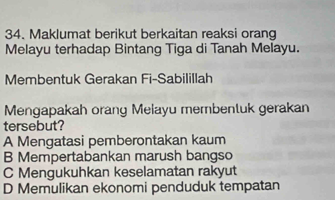 Maklumat berikut berkaitan reaksi orang
Melayu terhadap Bintang Tiga di Tanah Melayu.
Membentuk Gerakan Fi-Sabilillah
Mengapakah orang Melayu membentuk gerakan
tersebut?
A Mengatasi pemberontakan kaum
B Mempertabankan marush bangso
C Mengukuhkan keselamatan rakyut
D Memulikan ekonomi penduduk tempatan