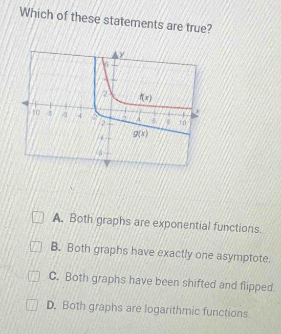 Which of these statements are true?
A. Both graphs are exponential functions.
B. Both graphs have exactly one asymptote.
C. Both graphs have been shifted and flipped.
D. Both graphs are logarithmic functions.