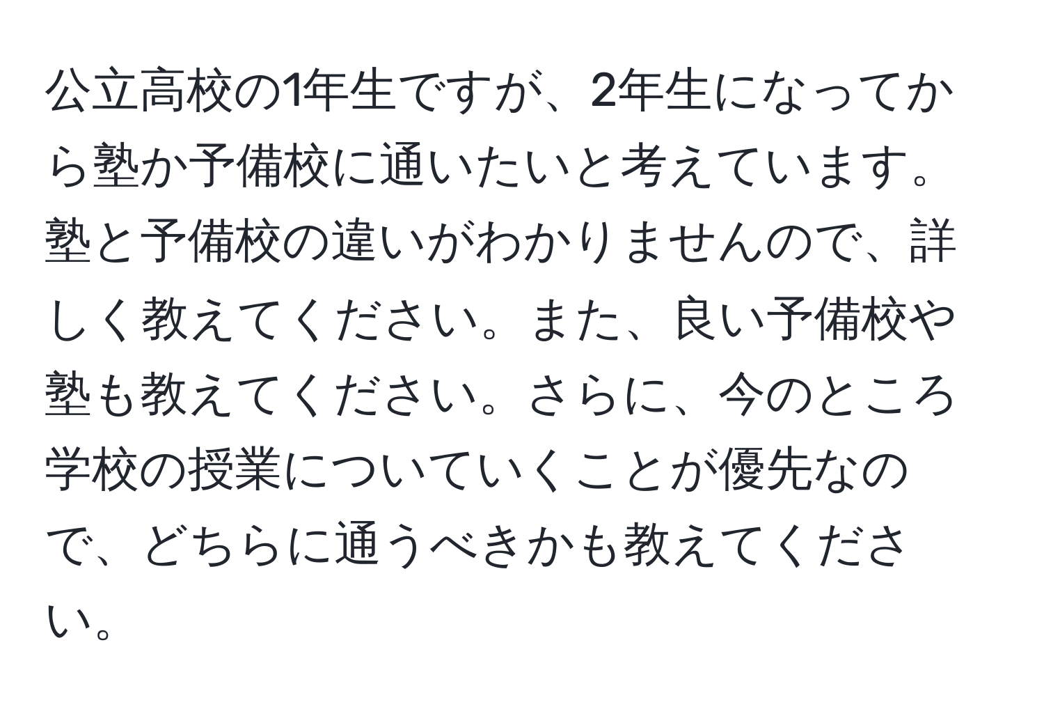 公立高校の1年生ですが、2年生になってから塾か予備校に通いたいと考えています。塾と予備校の違いがわかりませんので、詳しく教えてください。また、良い予備校や塾も教えてください。さらに、今のところ学校の授業についていくことが優先なので、どちらに通うべきかも教えてください。