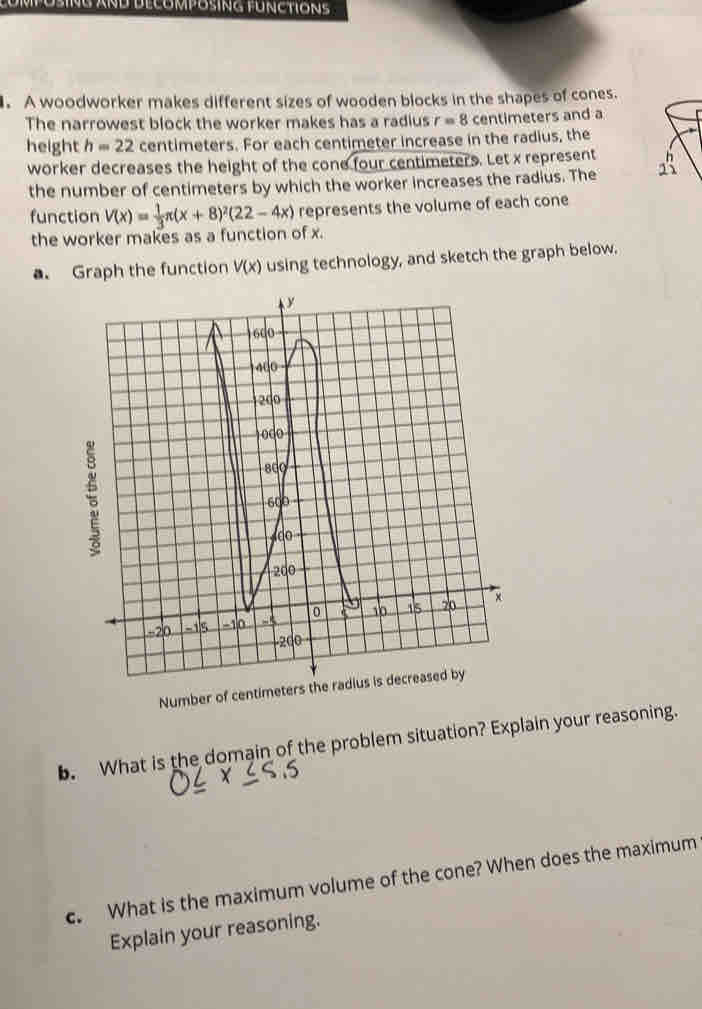 COMPOSING AND DECOMPOSING FUNCTIONS 
. A woodworker makes different sizes of wooden blocks in the shapes of cones. 
The narrowest block the worker makes has a radius r=8 centimeters and a 
height h=22 centimeters. For each centimeter increase in the radius, the 
worker decreases the height of the cone four centimeters. Let x represent 13 
the number of centimeters by which the worker increases the radius. The 
function V(x)= 1/3 π (x+8)^2(22-4x) represents the volume of each cone 
the worker makes as a function of x. 
a. Graph the function V(x) using technology, and sketch the graph below. 
Numb 
b. What is the domain of the problem situation? Explain your reasoning. 
c. What is the maximum volume of the cone? When does the maximum 
Explain your reasoning.