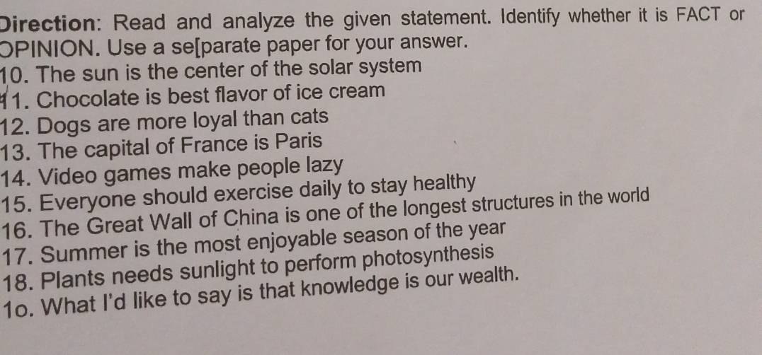 Direction: Read and analyze the given statement. Identify whether it is FACT or 
OPINION. Use a se[parate paper for your answer. 
10. The sun is the center of the solar system 
11. Chocolate is best flavor of ice cream 
12. Dogs are more loyal than cats 
13. The capital of France is Paris 
14. Video games make people lazy 
15. Everyone should exercise daily to stay healthy 
16. The Great Wall of China is one of the longest structures in the world 
17. Summer is the most enjoyable season of the year 
18. Plants needs sunlight to perform photosynthesis 
1o. What I'd like to say is that knowledge is our wealth.