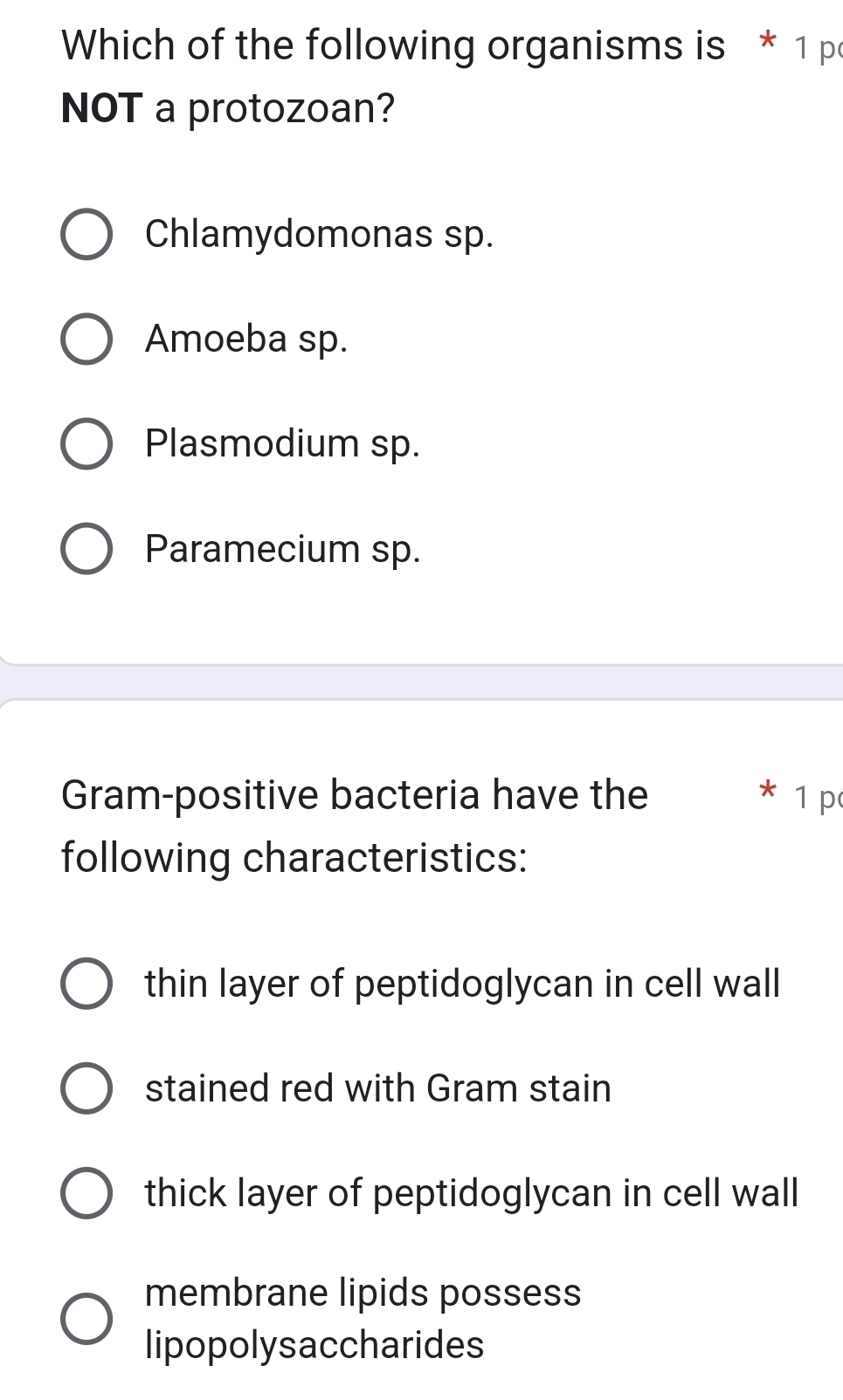 Which of the following organisms is * 1 p
NOT a protozoan?
Chlamydomonas sp.
Amoeba sp.
Plasmodium sp.
Paramecium sp.
Gram-positive bacteria have the 1 p
following characteristics:
thin layer of peptidoglycan in cell wall
stained red with Gram stain
thick layer of peptidoglycan in cell wall
membrane lipids possess
lipopolysaccharides