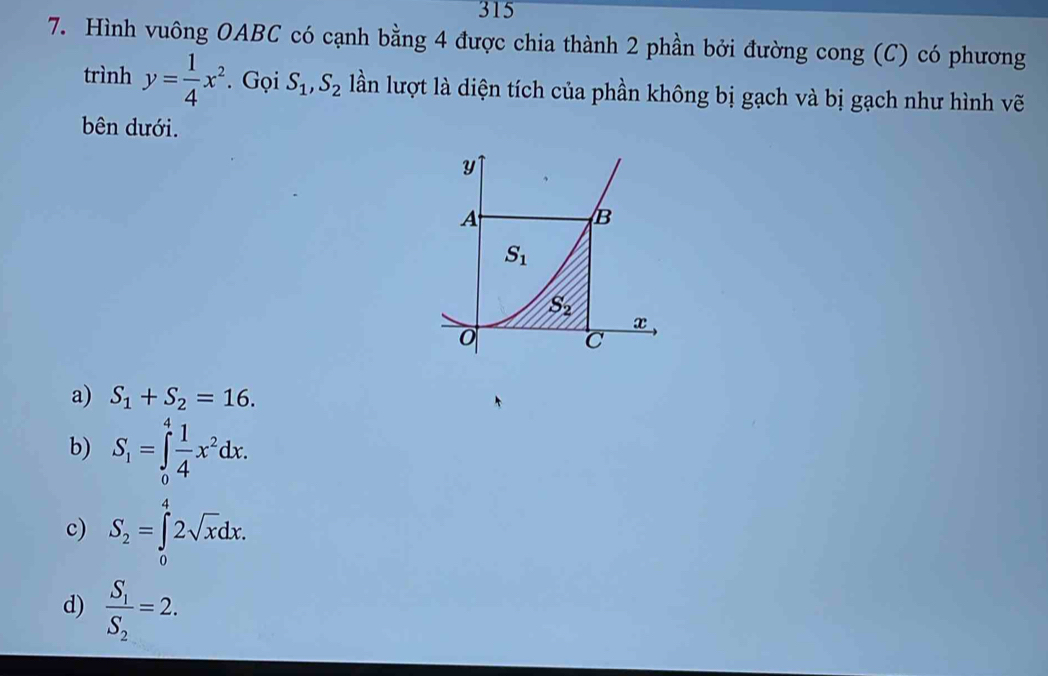 315
7. Hình vuông OABC có cạnh bằng 4 được chia thành 2 phần bởi đường cong (C) có phương
trình y= 1/4 x^2. Gọi S_1, S_2 lần lượt là diện tích của phần không bị gạch và bị gạch như hình vẽ
bên dưới.
y
A
B
S_1
5°
x
0
a) S_1+S_2=16.
b) S_1=∈tlimits _0^(4frac 1)4x^2dx.
c) S_2=∈tlimits _0^(42sqrt x)dx.
d) frac S_1S_2=2.