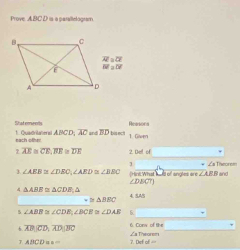 Prove. ABC D is a parallelogram.
overline AI≌ overline CE
overline BE≌ overline DE
Statements Reasons 
1. Quadrilateral ABCD; overline AC and overline BD bisect 1. Given 
each other 
7 overline AE≌ overline CE, overline BE≌ overline DE 2. Def of 
3 ∠s Theorem 
3. ∠ AEB≌ ∠ DEC, ∠ AED≌ ∠ BEC (Hint: What had of angles are ∠ ABB and
∠ DECT)
4 △ ABE≌ △ CDE △ 4. SAS
sim ≌ △ BEC
5. ∠ ABE≌ ∠ CDE, ∠ BCE≌ ∠ DAE 5. 
6. overline AB||overline CD, overline AD||overline BC 6. Conv. of the
∠ 3 Theorem 
7 ABCD is a= 7. Def of