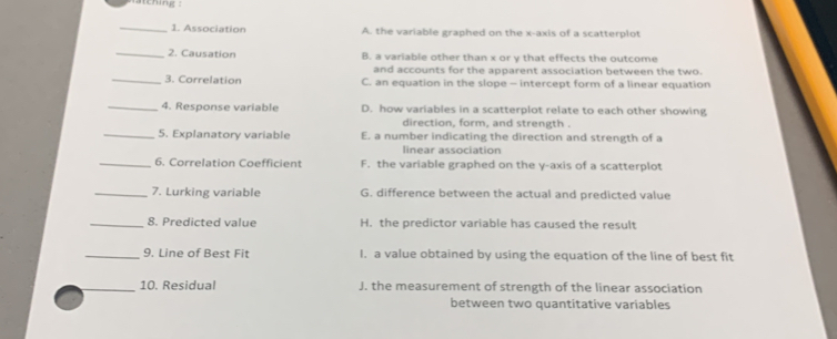 Association A. the variable graphed on the x-axis of a scatterplot
_2. Causation B. a variable other than x or y that effects the outcome
and accounts for the apparent association between the two.
_3. Correlation C. an equation in the slope - intercept form of a linear equation
_4. Response variable D. how variables in a scatterplot relate to each other showing
direction, form, and strength .
_5. Explanatory variable E. a number indicating the direction and strength of a
linear association
_6. Correlation Coefficient F. the variable graphed on the y-axis of a scatterplot
_7. Lurking variable G. difference between the actual and predicted value
_8. Predicted value H. the predictor variable has caused the result
_9. Line of Best Fit I. a value obtained by using the equation of the line of best fit
_10. Residual J. the measurement of strength of the linear association
between two quantitative variables