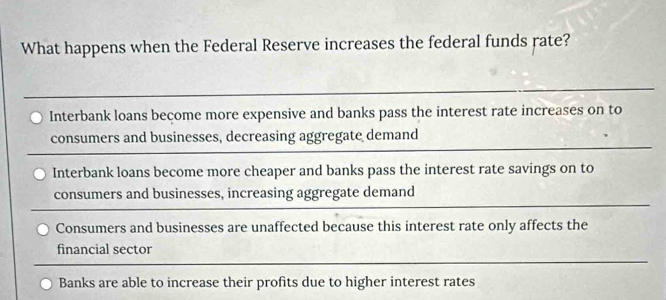 What happens when the Federal Reserve increases the federal funds rate?
Interbank loans beçome more expensive and banks pass the interest rate increases on to
consumers and businesses, decreasing aggregate demand
Interbank loans become more cheaper and banks pass the interest rate savings on to
consumers and businesses, increasing aggregate demand
Consumers and businesses are unaffected because this interest rate only affects the
financial sector
Banks are able to increase their profits due to higher interest rates