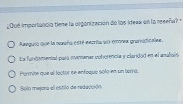 ¿Qué importancia tiene la organización de las ídeas en la reseña? *
Asegura que la reseña esté escrita sin errores gramaticales.
Es fundamental para mantener coherencia y claridad en el análisis
Permite que el lector se enfoque solo en un tema.
Solo mejora el estilo de redacción.