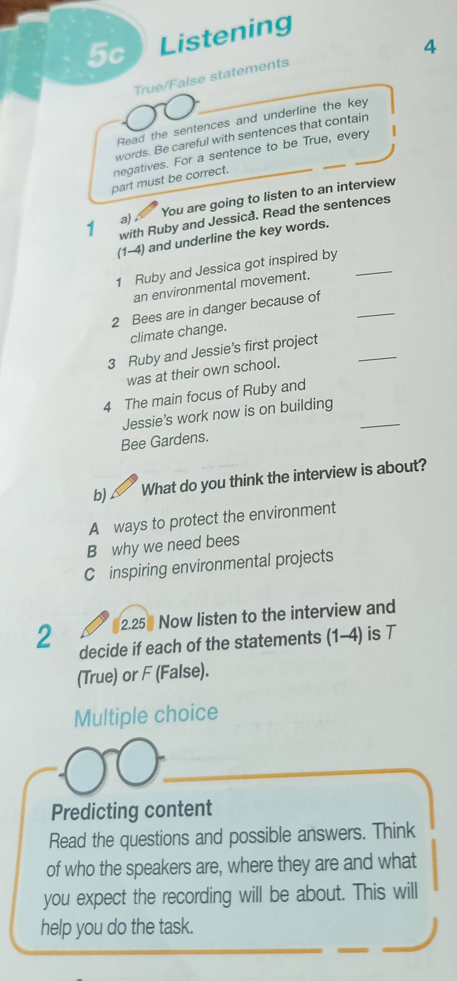 5c Listening
4
True/False statements
Read the sentences and underline the key
words. Be careful with sentences that contain
negatives. For a sentence to be True, every
part must be correct.
You are going to listen to an interview
with Ruby and Jessicå. Read the sentences
1 a) 
(1-4) and underline the key words.
1 Ruby and Jessica got inspired by_
an environmental movement.
_
2 Bees are in danger because of
climate change.
_
3 Ruby and Jessie’s first project
was at their own school.
4 The main focus of Ruby and
Jessie's work now is on building_
Bee Gardens.
b) a What do you think the interview is about?
A ways to protect the environment
B why we need bees
C inspiring environmental projects
2. 250 Now listen to the interview and
2
decide if each of the statements (1-4) is T
(True) or F (False).
Multiple choice
Predicting content
Read the questions and possible answers. Think
of who the speakers are, where they are and what
you expect the recording will be about. This will
help you do the task.