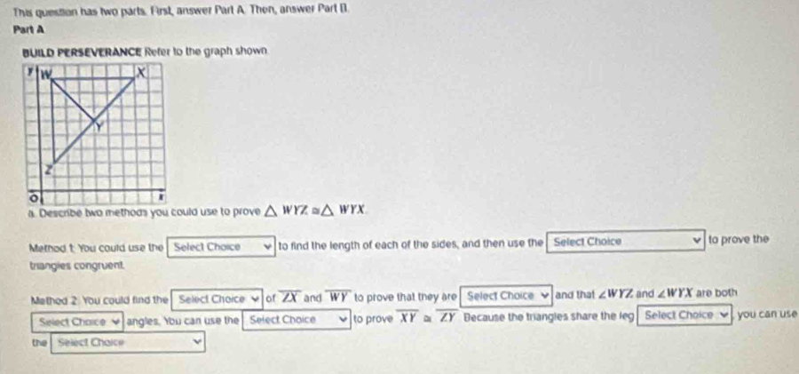 This question has two parts. First, answer Part A. Thon, answer Part B 
Part A 
BUILD PERSEVERANCE Refer to the graph shown.
△ WYZ≌ △ WYX
Method t: You could use the Select Choice to find the length of each of the sides, and then use the Select Choice to prove the 
trangies congruent 
Mathed 2: You could find the Select Choice of overline ZX and overline WY to prove that they are Select Choice and that ∠ WYZ and ∠ WYX are both 
Select Chaice ν angles. You can use the Select Choice to prove overline XY ~ overline ZY Because the triangles share the leg Select Choice , you can use 
the Select Chaice ν