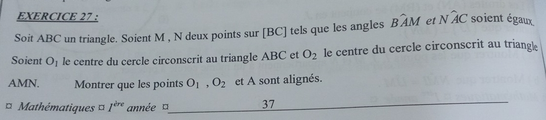 Soit ABC un triangle. Soient M , N deux points sur [BC] tels que les angles Bwidehat AM et Nwidehat AC soient égaux 
Soient O_1 le centre du cercle circonscrit au triangle ABC et O_2 le centre du cercle circonscrit au triangle
AMN. Montrer que les points O_1, O_2 et A sont alignés. 
¤ Mathématiques ¤ 1^(ere) année ¤ 
37