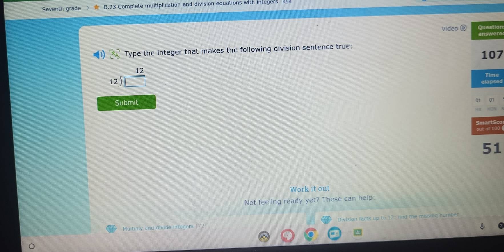 Seventh grade B.23 Complete multiplication and division equations with integers K94 
Video Question 
answere 
Type the integer that makes the following division sentence true:
107
12)  12/□  
Time 
elapsed 
Submit 
01 01 
MEN 
SmartSco 
out of 100 
51 
Work it out 
Not feeling ready yet? These can help: 
Multiply and divide integers (72) Division facts up to 12: find the missing number