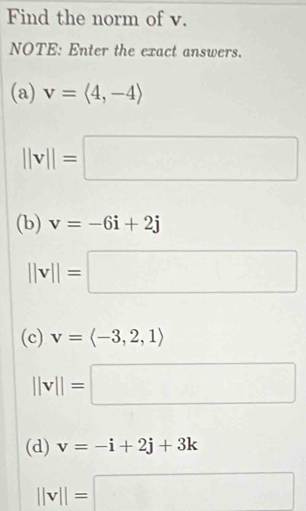 Find the norm of v. 
NOTE: Enter the exact answers. 
(a) v=langle 4,-4rangle
||v||=□
(b) v=-6i+2j
||v||=□
(c) v=langle -3,2,1rangle
||v||=□
(d) v=-i+2j+3k
||v||=□