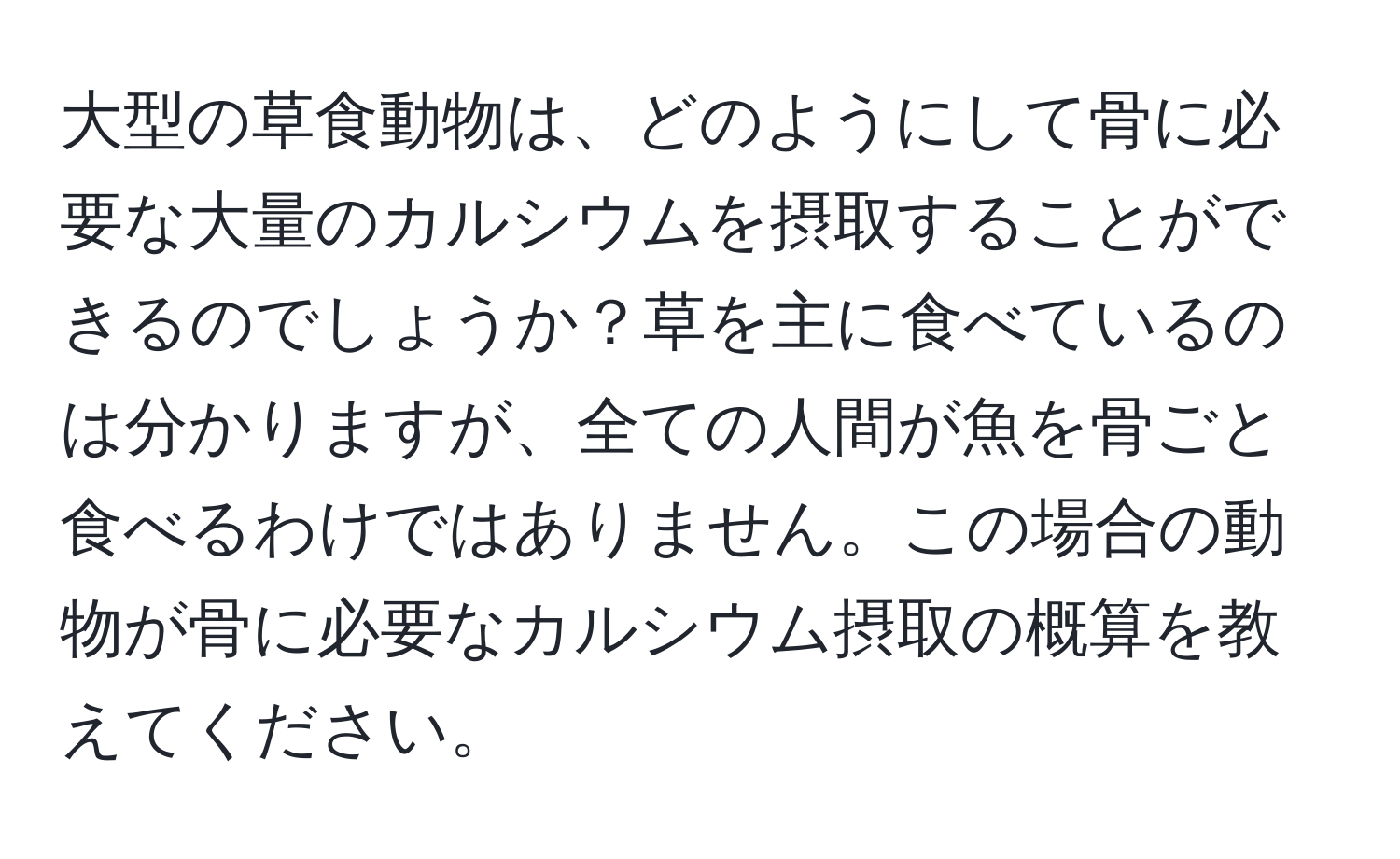 大型の草食動物は、どのようにして骨に必要な大量のカルシウムを摂取することができるのでしょうか？草を主に食べているのは分かりますが、全ての人間が魚を骨ごと食べるわけではありません。この場合の動物が骨に必要なカルシウム摂取の概算を教えてください。