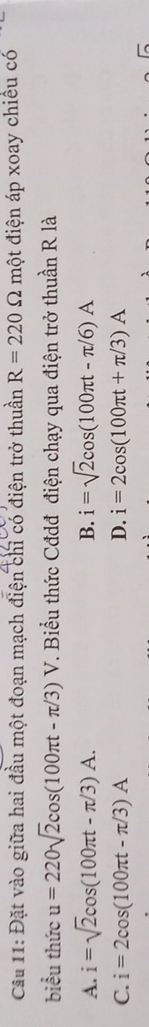 Đặt vào giữa hai đầu một đoạn mạch điện chỉ có điện trở thuần R=220Omega một điện áp xoay chiều có
biểu thức u=220sqrt(2)cos (100π t-π /3)V. Biểu thức Cđdđ điện chạy qua điện trở thuần R là
A. i=sqrt(2)cos (100π t-π /3)A. B. i=sqrt(2)cos (100π t-π /6)A
C. i=2cos (100π t-π /3)A D. i=2cos (100π t+π /3)A