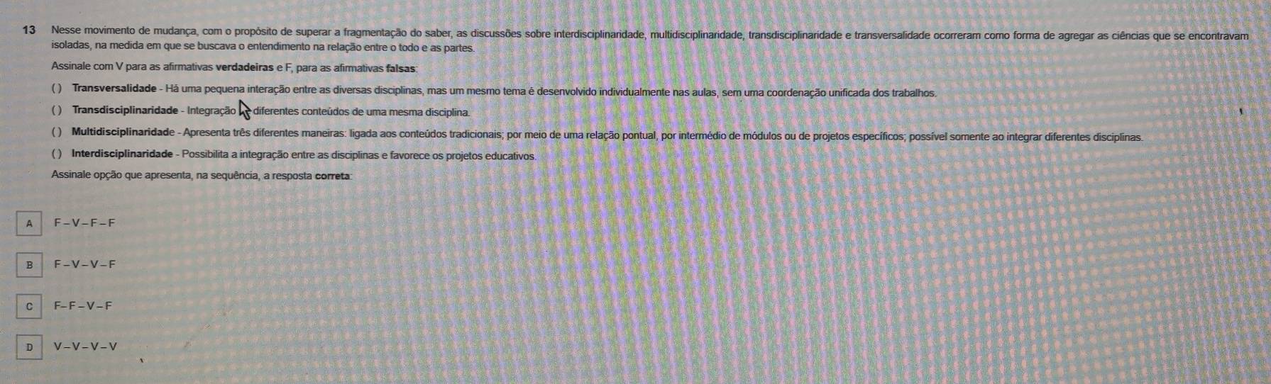 Nesse movimento de mudança, com o propósito de superar a fragmentação do saber, as discussões sobre interdisciplinaridade, multidisciplinaridade, transdisciplinaridade e transversalidade ocorreram como forma de agregar as ciências que se encontravam
isoladas, na medida em que se buscava o entendimento na relação entre o todo e as partes.
Assinale com V para as afirmativas verdadeiras e F, para as afirmativas falsas:
( ) Transversalidade - Há uma pequena interação entre as diversas disciplinas, mas um mesmo tema é desenvolvido individualmente nas aulas, sem uma coordenação unificada dos trabalhos
( ) Transdisciplinaridade - Integração diferentes conteúdos de uma mesma disciplina.
() Multidisciplinaridade - Apresenta três diferentes maneiras: ligada aos conteúdos tradicionais; por meio de uma relação pontual, por intermédio de módulos ou de projetos específicos; possível somente ao integrar diferentes disciplinas
( ) Interdisciplinaridade - Possibilita a integração entre as disciplinas e favorece os projetos educativos.
Assinale opção que apresenta, na sequência, a resposta correta
A F-V-F-F
B F-V-V-F
C F-F-V-F
D V-V-V-V
