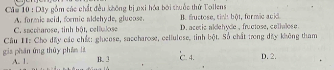 Dãy gồm các chất đều không bị oxi hóa bởi thuốc thử Tollens
A. formic acid, formic aldehyde, glucose. B. fructose, tinh bột, formic acid.
C. saccharose, tinh bột, cellulose D. acetic aldehyde , fructose, cellulose.
Câu 11: Cho dãy các chất: glucose, saccharose, cellulose, tinh bột. Số chất trong dãy không tham
gia phản ứng thủy phân là
A. 1. B. 3 C. 4. D. 2.