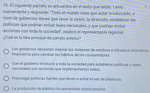 El siguiente párrafo se encuentra en el texto que leíste. Léelo * 1
nuevamente y responde: "Todo el mundo tiene que estar involucrado, a
nivel de gobiernos tienen que tener la visión, la dirección, establecer las
políticas que podrían incluir leyes nacionales, y que podrían incluir
acciones con toda la sociedad", explicó el representante regional.
¿Cuál es la idea principal del párrafo anterior?
Los gobiernos necesitan mejorar los sistemas de residuos e introducir incentivos
financieros para cambiar los hábitos de los consumidores.
Que el gobierno involucre a toda la sociedad para establecer políticas y leyes
nacionales con acciones que implementemos todos.
Promulgar políticas fuertes que lleven a evitar el uso de plásticos.
La producción de plástico ha aumentado drásticamente.