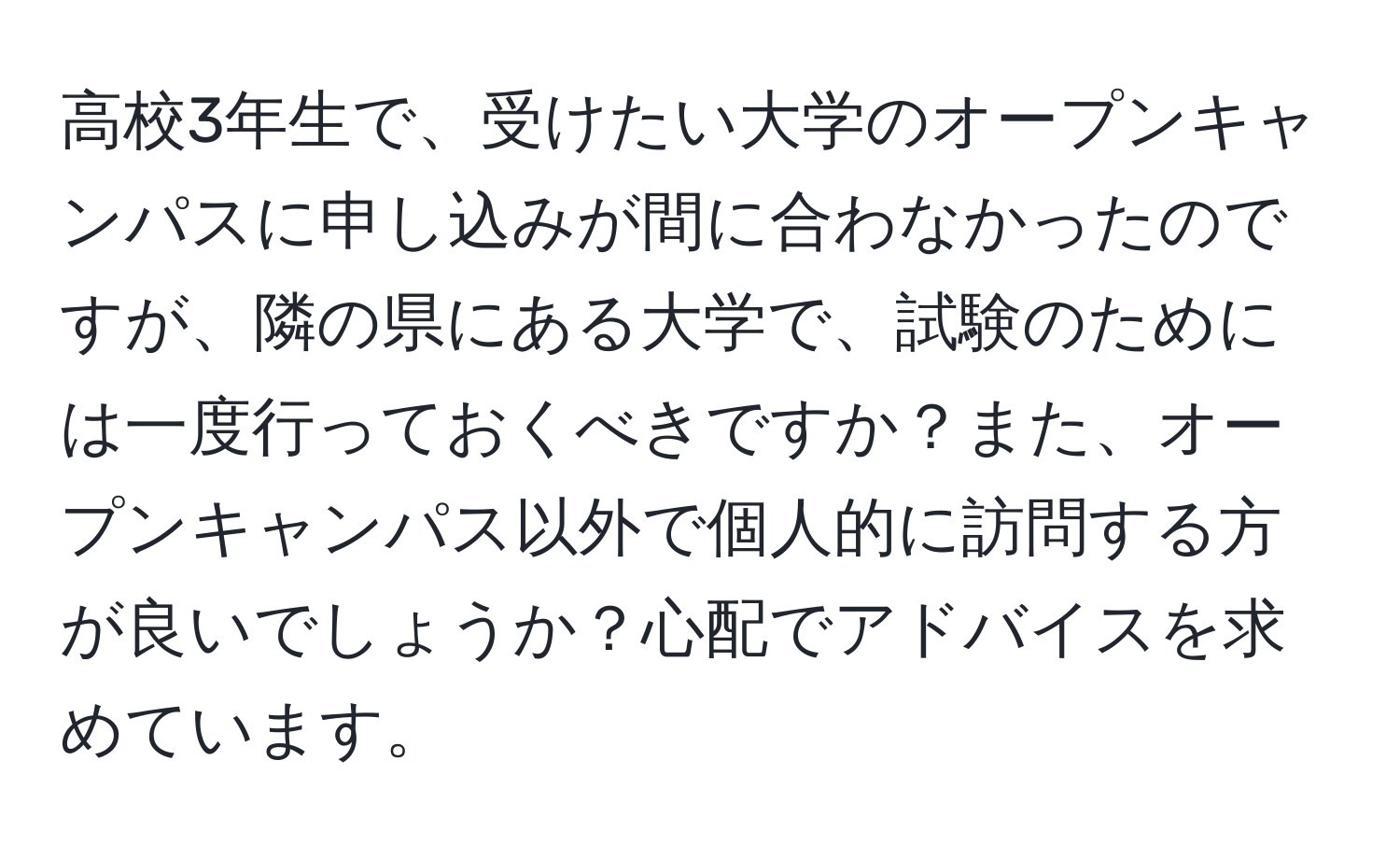 高校3年生で、受けたい大学のオープンキャンパスに申し込みが間に合わなかったのですが、隣の県にある大学で、試験のためには一度行っておくべきですか？また、オープンキャンパス以外で個人的に訪問する方が良いでしょうか？心配でアドバイスを求めています。