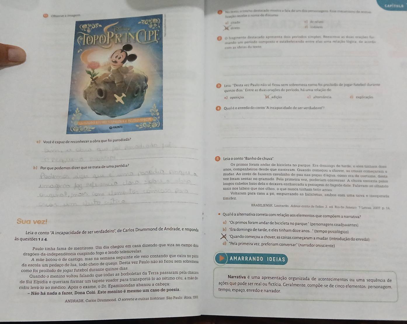 CAPITULO
No rexto, o trecho destacado mostra a faia de um dos personagess. Esse mesanismo de reensa
Obser
f racão recebe o nome de discurso
qǐ citado o1 de eelato
direto irudisena
O O fragmento destacado apresenta dois períodos simples. Reescreva as duas orações fo
mando um período composto e estabelecendo entre elas uma relação lógica, de acordo
com as ideias do texto
_
_
_
O Leia: "Desta vez Paulo não só ficou sem sobremesa como foi proibido de jogar futebol durante
quinze dias." Entre as duas orações do período, há uma relação de
α oposição D adição o) alternância dì explicação
Qual é o enredo do conto "A incapacidade de ser verdadeiro'?
_
_
__
) Você é capaz de reconhecer a obra que foi parodiada?
_
_
⑤ Leia o conto "Banho de chuva"
Por que podemos dizer que se trata de uma paródia?
Os primos foram andar de bicicleta no parque. Era domingo de tarde, e eles tinham doze
_
anos, companheiros desde que nasceram. Quando começou a chover, as coisas começaram a
mudar. Ao invés de fazerem cavalinho de pau nas poças d'água, como era de costume, desta
_
vez foram sentar no gramado. Pela primeira vez, preferiam conversar. A chuva escorria pelos
longos cabelos lisos dela e deixava encharcada a penugem do bigode dele. Falavam-se olhando
_
mais nos lábios que nos olhos, o que nunca tinham feito antes
Voltaram para casa a pê, empurrando as bicicletas, ambos com uma nova e iesperada
_
timidez.
BRASILIENSE, Leonardo Adeus conto de fadas. 2. ed Rio de Janeuro 7 Letras, 2007 p. 14.
Qual é a alternativa correta com relação aos elementos que compõem a narrativa?
Sua vez!
α) "Os primos foram andar de bicicleta no parque " (personagens coadjuvantes)
Leia o conto 'A incapacidade de ser verdadeiro', de Carlos Drummond de Andrade, e responda ) "Era domingo de tarde, e eles tinham doze anos " (tempo psicológico)
*Quando começou a chover, as coisas começaram a mudar. (introdução do enredo)
às questões 1 à 4 d) “Pela primeira vez, preferiam conversar.” (narrador onisciente)
Paulo tinha fama de mentiroso. Um dia chegou em casa dizendo que vira no campo dois
dragões-da-independência cuspindo fogo e lendo telenovelas.
A mãe botou-o de castigo, mas na semana seguinte ele veio contando que caíra no pato AMARRANDO IDEIAS
da escola um pedaço de lua, todo cheio de queijo. Desta vez Paulo não so ficou sem sobremesa
como foi proíbido de jogar futebol durante quinze días
Quando o menino voltou falando que todas as borboletas da Terra passaram pela chácara Narrativa é uma apresentação organizada de acontecimentos ou uma sequência de
de Siá Elpídia e queriam formar um tapete voador para transportá-lo ao sétimo céu, a mãe de ações que pode ser real ou fictícia. Geralmente, compõe-se de cinco elementos, personagem
cidiu levá-lo ao médico. Após o exame, o Dr. Epaminondas abanou a cabeça:
- Não há nada a fazer, Dona Coló. Este menino é mesmo um caso de poesia.
tempo, espaço, enredo e narrador.
ANDRADE, Carlos Drummond. O sorvete e outras histórias. São Paulo: Ática, 1993