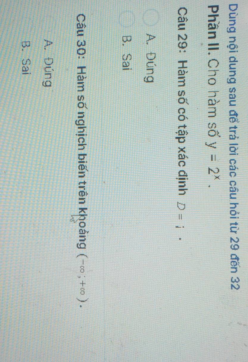 Dùng nội dung sau để trả lời các cầu hỏi từ 29 đến 32
Phần II. Cho hàm số y=2^x. 
Câu 29: Hàm số có tập xác định D=i·
A. Đúng
B. Sai
Câu 30: Hàm số nghịch biến trên khoảng (-∈fty ;+∈fty ).
A. Đúng
B. Sai