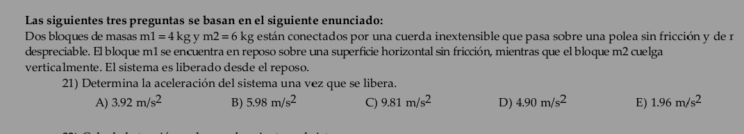 Las siguientes tres preguntas se basan en el siguiente enunciado:
Dos bloques de masas m1=4kgy m2=6 kg kg están conectados por una cuerda inextensible que pasa sobre una polea sin fricción y de r
despreciable. El bloque m1 se encuentra en reposo sobre una superficie horizontal sin fricción, mientras que el bloque m2 cuelga
verticalmente. El sistema es liberado desde el reposo.
21) Determina la aceleración del sistema una vez que se libera.
A) 3.92m/s^2 B) 5.98m/s^2 C) 9.81m/s^2 D) 4.90m/s^2 E) 1.96m/s^2