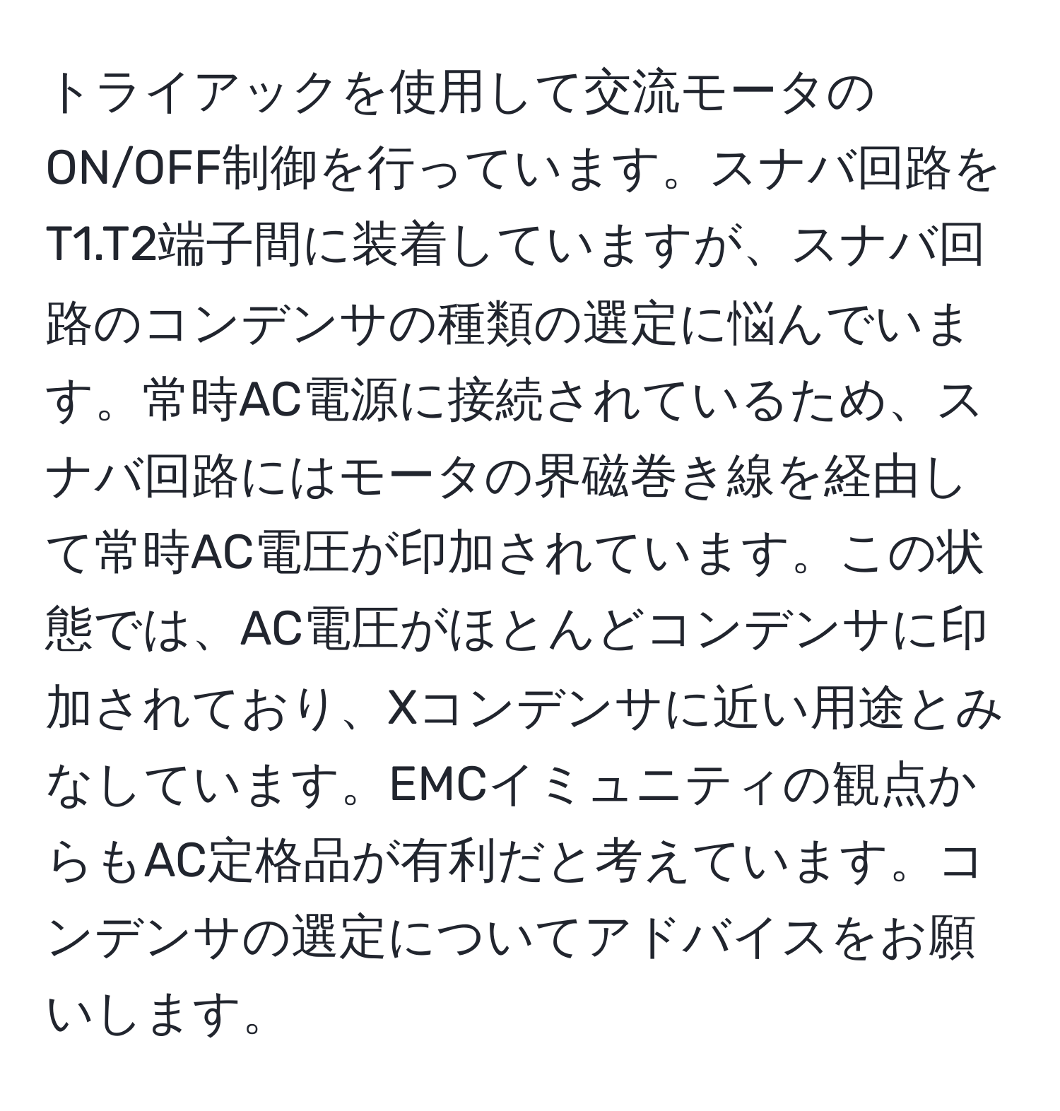 トライアックを使用して交流モータのON/OFF制御を行っています。スナバ回路をT1.T2端子間に装着していますが、スナバ回路のコンデンサの種類の選定に悩んでいます。常時AC電源に接続されているため、スナバ回路にはモータの界磁巻き線を経由して常時AC電圧が印加されています。この状態では、AC電圧がほとんどコンデンサに印加されており、Xコンデンサに近い用途とみなしています。EMCイミュニティの観点からもAC定格品が有利だと考えています。コンデンサの選定についてアドバイスをお願いします。