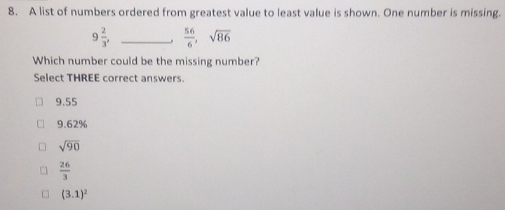 A list of numbers ordered from greatest value to least value is shown. One number is missing.
9 2/3 , _
 56/6 , sqrt(86)
Which number could be the missing number?
Select THREE correct answers.
9.55
9.62%
sqrt(90)
 26/3 
(3.1)^2