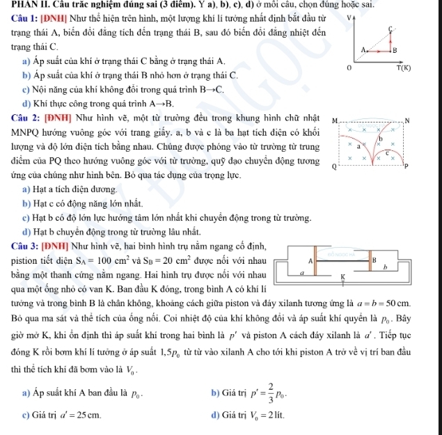 PHAN II. Câu trăc nghiệm đúng sai (3 điểm). Y a), b), c), d) ở mồi câu, chọn đúng hoặc sai.
Câu 1: |ĐNH| Như thể hiện trên hình, một lượng khí lí tưởng nhất định bắt đầu từ V
trang thái A, biến đồi đẳng tích đến trạng thái B, sau đó biến đổi đẳng nhiệt đến f
trạng thái C.
A. B
a) Áp suất của khí ở trạng thái C bằng ở trạng thái A.
0 T(K)
b) Áp suất của khí ở trạng thái B nhỏ hơn ở trạng thái C.
c) Nội năng của khí không đổi trong quá trình Bto C.
d) Khí thực công trong quá trình Ato B
Câu 2: [ĐNH] Như hình vẽ, một từ trường đều trong khung hình chữ nhật M  N
MNPQ hướng vuông góc với trang giấy. a, b và c là ba hạt tích điện có khối × × x
/b
lượng và độ lớn điện tích bằng nhau. Chúng được phóng vào từ trường từ trung x a x
c
× ×
diểm của PQ theo hướng vuông góc với từ trường, quỹ đạo chuyển động tương Q p
ứng của chúng như hình bên. Bỏ qua tác dụng của trọng lực.
a) Hạt a tích điện dương.
b) Hạt c có động năng lớn nhất.
c) Hạt b có độ lớn lực hướng tâm lớn nhất khi chuyển động trong từ trường.
d) Hạt b chuyền động trong từ trường lâu nhất.
Câu 3: [ĐNH] Như hình vẽ, hai bình hình trụ nằm ngang cố địn
pistion tiết diện S_A=100cm^2 và S_B=20cm^2 được nối với nha
bằng một thanh cứng nằm ngang. Hai hình trụ được nối với nha
qua một ống nhỏ có van K. Ban đầu K đóng, trong bình A có khí lí
tưởng và trong bình B là chân không, khoảng cách giữa piston và đáy xilanh tương ứng là a=b=50cm.
B qua ma sát và thể tích của ống nối. Coi nhiệt độ của khí không đổi và áp suất khí quyển là P_0. Bây
giờ mở K, khi ổn định thì áp suất khí trong hai bình là p' và piston A cách đáy xilanh là a'. Tiếp tục
đóng K rồi bơm khí lí tưởng ở áp suất 1,5p_0 từ từ vào xilanh A cho tới khi piston A trở về vị trí ban đầu
thì thể tích khí đã bơm vào là V_0.
a) Áp suất khí A ban đầu là P_0. b) Giá trị p'= 2/3 p_0.
c) Giá trị a'=25cm. d) Giá trị V_0=2lit.