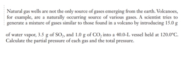 Natural gas wells are not the only source of gases emerging from the earth. Volcanoes, 
for example, are a naturally occurring source of various gases. A scientist tries to 
generate a mixture of gases similar to those found in a volcano by introducing 15.0 g
of water vapor, 3.5 g of SO_2 and 1.0 g of CO_2 into a 40.0-L vessel held at 120.0°C. 
Calculate the partial pressure of each gas and the total pressure.