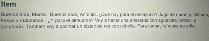 Item 
Buenos días, Mamá. Buenos días, Antonio. ¿Quê hay para el desayuno? Jugo de naranja, plátano, 
fresas y manzanas. ¿Y para el almuerzo? Voy a hacer una ensalada con aguacate, brócoli y 
zanahoria. También voy a cocinar un bistec de res con cebolla. Para tomar, refresco de piña