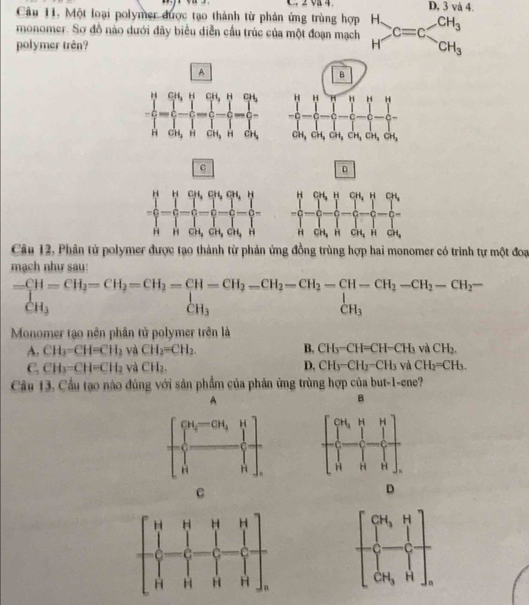 Và 4. D, 3 và 4.
Câu 11. Một loại polymer được tạo thành từ phản ứng trùng hợp
monomer. Sơ đồ nào dưới đây biểu diễn cầu trúc của một đoạn mạch .beginarrayr H Hendarray. C=C
polymer trên?
A
C
D
Câu 12, Phân tử polymer được tạo thành từ phản ứng đồng trùng hợp hai monomer có trình tự một đoạ
mạch như sau:
beginarrayr =CH=CH_2=CH_2=CH_2=CH_2=CH_2-CH_2-CH_2-CH-CH_2-CH_2-CH_2-CH_2-CH_2-CH_2- CH_3endarray
Monomer tạo nên phân tử polymer trên là
A. CH_3=CH=CH_2 và CH_2=CH_2. B, CH_3-CH=CH-CH_3 và CH_2.
C. CH_3=CH=CH_2 và CH₂. D, CH_3-CH_3-CH_3 và CH_2=CH_3.
Cầu 13, Cầu tạo nào đủng với sản phẩm của phản ứng trùng hợp của but-1-ene?
A
B
C
D