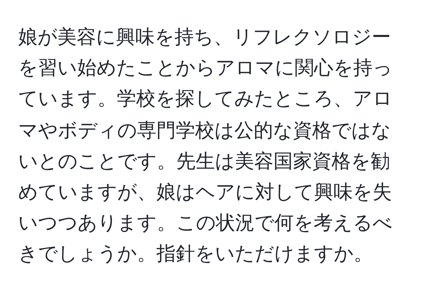 娘が美容に興味を持ち、リフレクソロジーを習い始めたことからアロマに関心を持っています。学校を探してみたところ、アロマやボディの専門学校は公的な資格ではないとのことです。先生は美容国家資格を勧めていますが、娘はヘアに対して興味を失いつつあります。この状況で何を考えるべきでしょうか。指針をいただけますか。