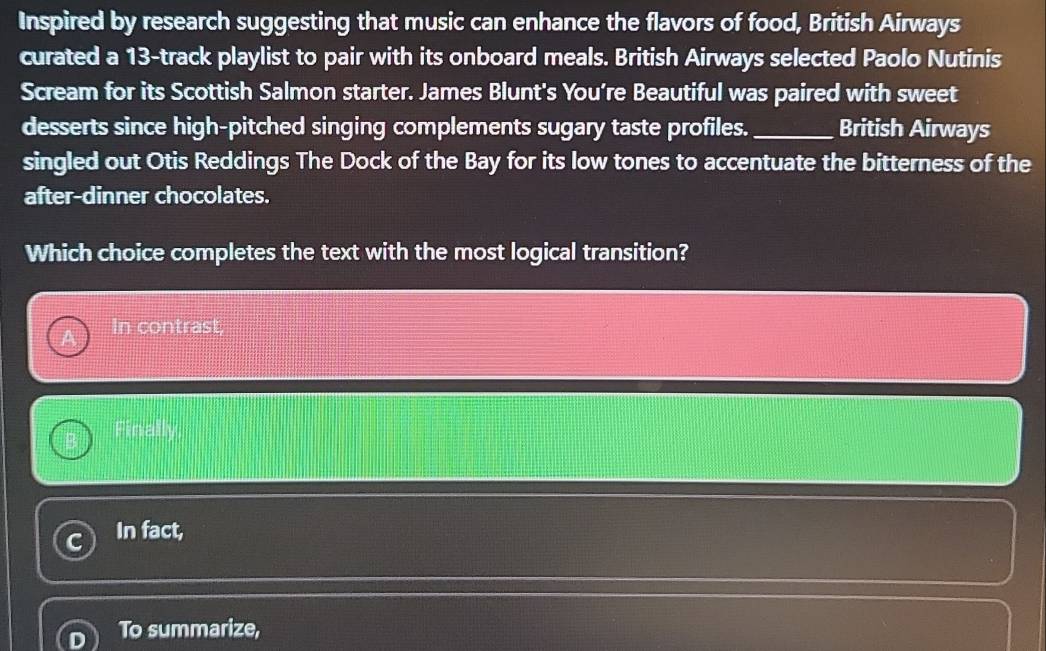 Inspired by research suggesting that music can enhance the flavors of food, British Airways
curated a 13 -track playlist to pair with its onboard meals. British Airways selected Paolo Nutinis
Scream for its Scottish Salmon starter. James Blunt's You’re Beautiful was paired with sweet
desserts since high-pitched singing complements sugary taste profiles. _British Airways
singled out Otis Reddings The Dock of the Bay for its low tones to accentuate the bitterness of the
after-dinner chocolates.
Which choice completes the text with the most logical transition?
In contrast,
Finally
In fact,
To summarize,