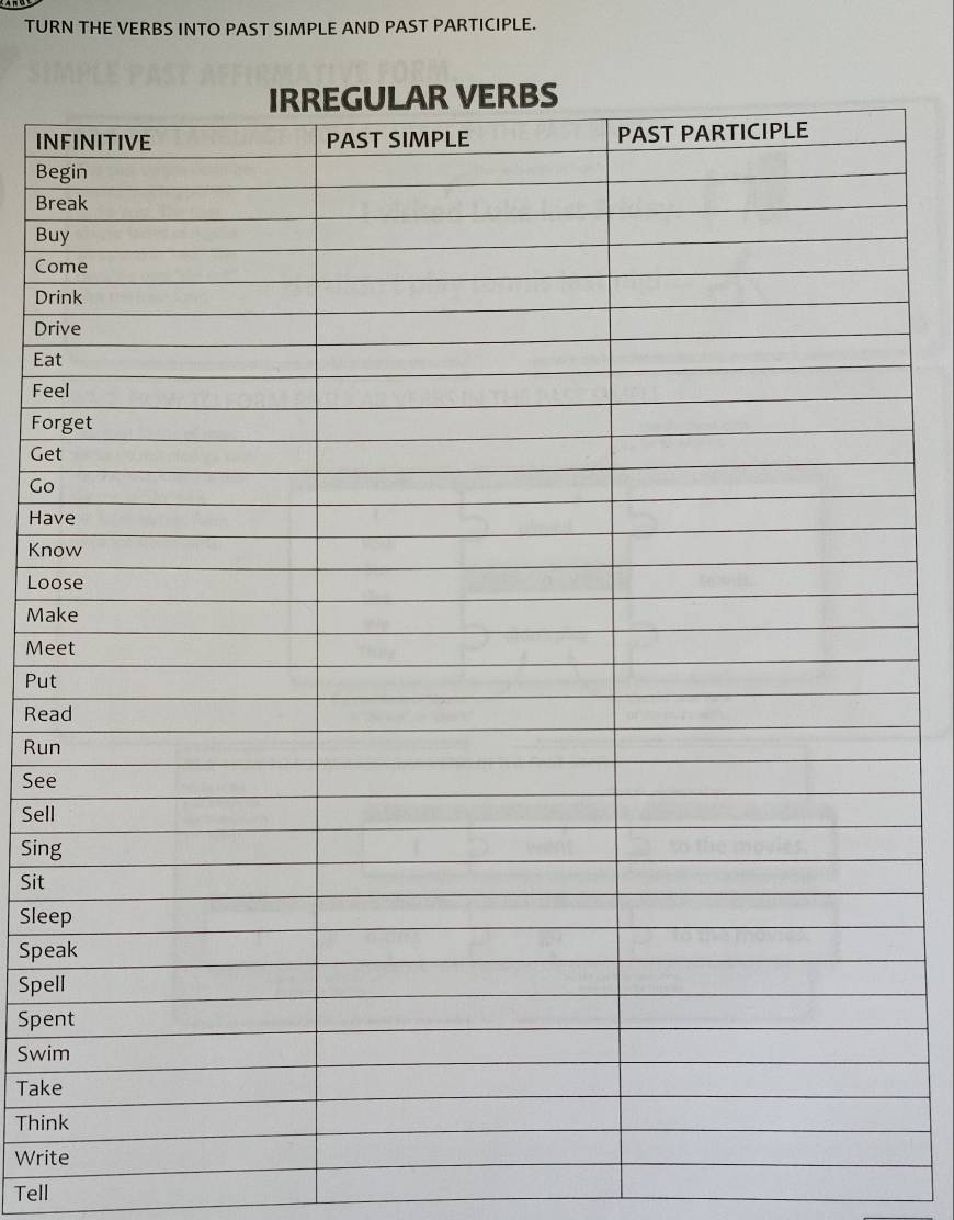 TURN THE VERBS INTO PAST SIMPLE AND PAST PARTICIPLE. 
IN 
Be 
Br 
Bu 
Co 
Dri 
Dri 
Eat 
Fee 
For 
Get 
Go 
Hav 
Kno 
Loo 
Mak 
Mee 
Put 
Rea 
Run 
See 
Sell 
Sing 
Sit 
Slee 
Spe 
Spel 
Spe 
Swi 
Take 
Thin 
Writ 
Tell