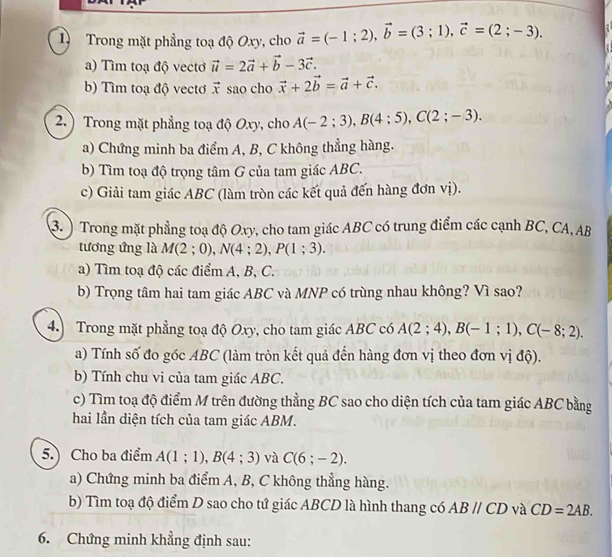 Trong mặt phẳng toạ độ Oxy, cho vector a=(-1;2),vector b=(3;1),vector c=(2;-3).
a) Tìm toạ độ vecto vector u=2vector a+vector b-3vector c.
b) Tìm toạ độ vecto vector x sao cho vector x+2vector b=vector a+vector c.
2.) Trong mặt phẳng toạ độ Oxy, cho A(-2;3),B(4;5),C(2;-3).
a) Chứng minh ba điểm A, B, C không thẳng hàng.
b) Tìm toạ độ trọng tâm G của tam giác ABC.
c) Giải tam giác ABC (làm tròn các kết quả đến hàng đơn vị).
3. ) Trong mặt phẳng toạ độ Oxy, cho tam giác ABC có trung điểm các cạnh BC, CA, AB
tương ứng là M(2;0),N(4;2),P(1;3).
a) Tìm toạ độ các điểm A, B, C.
b) Trọng tâm hai tam giác ABC và MNP có trùng nhau không? Vì sao?
4.) Trong mặt phẳng toạ độ Oxy, cho tam giác ABC có A(2;4),B(-1;1),C(-8;2).
a) Tính số đo góc ABC (làm tròn kết quả đến hàng đơn vị theo đơn vị độ).
b) Tính chu vi của tam giác ABC.
c) Tìm toạ độ điểm M trên đường thẳng BC sao cho diện tích của tam giác ABC bằng
hai lần diện tích của tam giác ABM.
5.) Cho ba điểm A(1;1),B(4;3) và C(6;-2).
a) Chứng minh ba điểm A, B, C không thẳng hàng.
b) Tìm toạ độ điểm D sao cho tứ giác ABCD là hình thang có ABparallel CD và CD=2AB.
6. Chứng minh khẳng định sau: