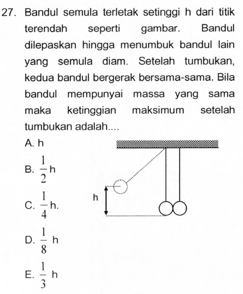 Bandul semula terletak setinggi h dari titik
terendah seperti gambar. Bandul
dilepaskan hingga menumbuk bandul lain
yang semula diam. Setelah tumbukan,
kedua bandul bergerak bersama-sama. Bila
bandul mempunyai massa yang sama
maka ketinggian maksimum setelah
tumbukan adalah....
A. h
B.  1/2 h
C.  1/4 h.
D.  1/8 h
E.  1/3 h