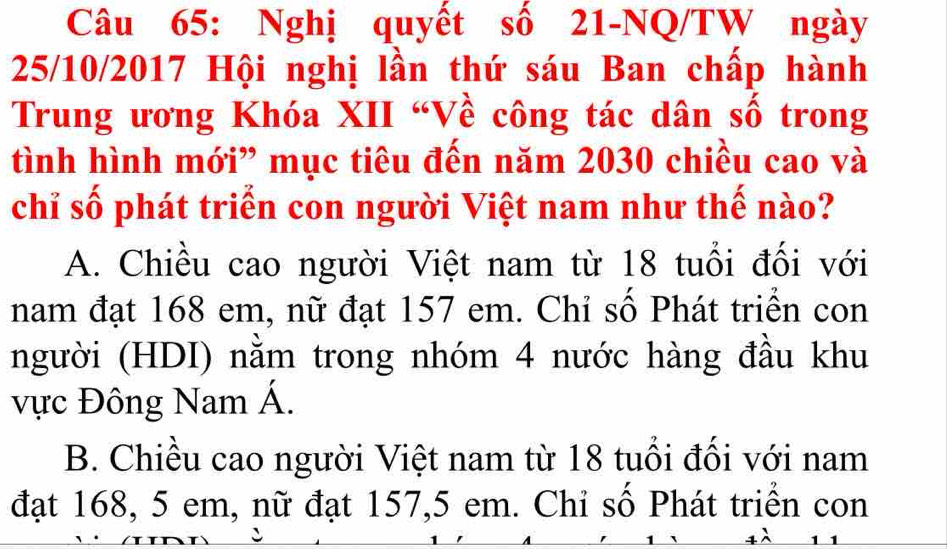 Nghị quyết số 21-NQ/TW ngày
25/10/2017 Hội nghị lần thứ sáu Ban chấp hành
Trung ương Khóa XII “Về công tác dân số trong
tình hình mới” mục tiêu đến năm 2030 chiều cao và
chỉ số phát triển con người Việt nam như thế nào?
A. Chiều cao người Việt nam từ 18 tuổi đối với
nam đạt 168 em, nữ đạt 157 em. Chỉ số Phát triển con
người (HDI) nằm trong nhóm 4 nước hàng đầu khu
vực Đông Nam Á.
B. Chiều cao người Việt nam từ 18 tuổi đối với nam
đạt 168, 5 em, nữ đạt 157, 5 em. Chỉ số Phát triển con
、