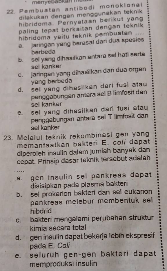 menyebabkan m
22. Pembuatan antibodi monoklonal
dilakukan dengan menggunakan teknik
hibridoma. Pernyataan berikut yang
paling tepat berkaitan dengan teknik 
hibridoma yaitu teknik pembuatan ..
a. jaringan yang berasal dari dua spesies
berbeda
b. sel yang dihasilkan antara sel hati serta
sel kanker
c. jaringan yang dihasilkan dari dua organ
yang berbeda
d. sel yang dihasilkan dari fusi atau
penggabungan antara sel B limfosit dan
sel kanker
e. sel yang dihasilkan dari fusi atau
penggabungan antara sel T limfosit dan
sel kanker
23. Melalui teknik rekombinasi gen yang
memanfaatkan bakteri E. coli dapat
diperoleh insulin dalam jumlah banyak dan
cepat. Prinsip dasar teknik tersebut adalah
, .
a. gen insulin sel pankreas dapat
disisipkan pada plasma bakteri
b. sel prokarion bakteri dan sel eukarion
pankreas melebur membentuk sel
hibdrid
c. bakteri mengalami perubahan struktur
kimia secara total
d. gen insulin dapat bekerja lebih ekspresif
pada E. Coli
e. seluruh gen-gen bakteri dapat
memproduksi insulin