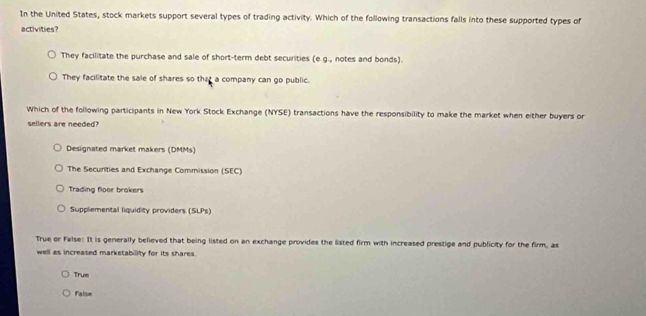 In the United States, stock markets support several types of trading activity. Which of the following transactions falls into these supported types of
activities?
They facilitate the purchase and sale of short-term debt securities (e.g., notes and bonds).
They facilitate the sale of shares so that a company can go public.
Which of the following participants in New York Stock Exchange (NYSE) transactions have the responsibility to make the market when either buyers or
sellers are needed?
Designated market makers (DMMs)
The Securities and Exchange Commission (SEC)
Trading floor brokers
Supplemental liquidity providers (SLPs)
True or False: It is generally believed that being listed on an exchange provides the listed firm with increased prestige and publicity for the firm, as
well as increased marketability for its shares.
True
False